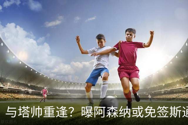 与塔帅重逢？曝阿森纳或免签斯通斯 顶替伤缺的萨利巴