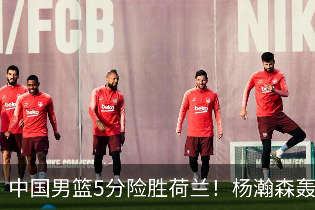 中国男篮5分险胜荷兰！杨瀚森轰7+8，廖三宁21分，徐昕受伤离场