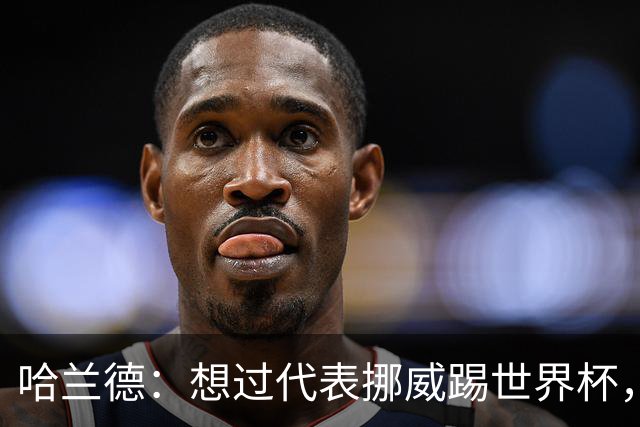 哈兰德：想过代表挪威踢世界杯，但从未奢望过能击败巴西队