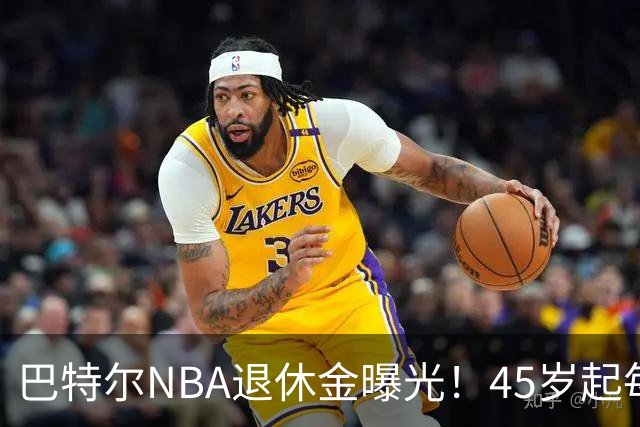 巴特尔NBA退休金曝光！45岁起每月领钱，62岁后数字惊人真羡慕