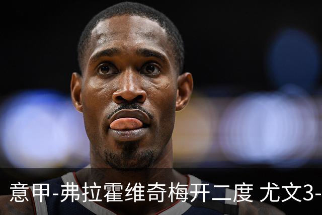 意甲-弗拉霍维奇梅开二度 尤文3-2止连平仍居前四