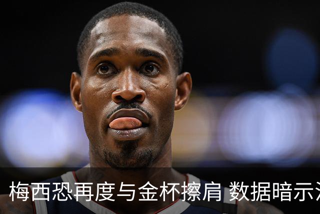 梅西恐再度与金杯擦肩 数据暗示法国力压一头
