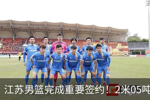 江苏男篮完成重要签约！2米05吨位型内线正式加盟，曾单场砍22+10