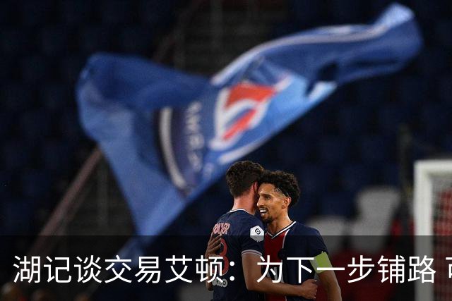 湖记谈交易艾顿：为下一步铺路 可能会弄来首发级侧翼和替补中锋