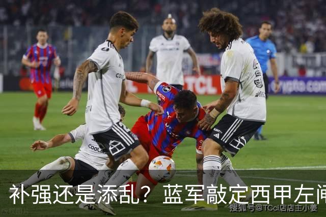 补强还是添乱？蓝军敲定西甲左闸，臃肿大名单成为最大难题
