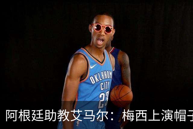 阿根廷助教艾马尔：梅西上演帽子戏法，证明了他是一位超级运动员
